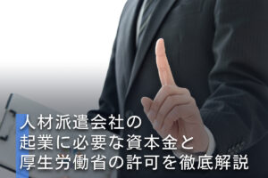 人材派遣会社の起業に必要な資本金と厚生労働省の許可を徹底解説