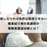 合格しなければ免許は取得できない！職業紹介責任者講習の理解度確認試験とは？