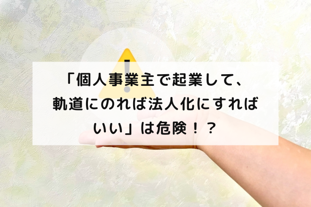 「個人事業主で起業して、軌道にのれば法人化にすればいい」は危険！？